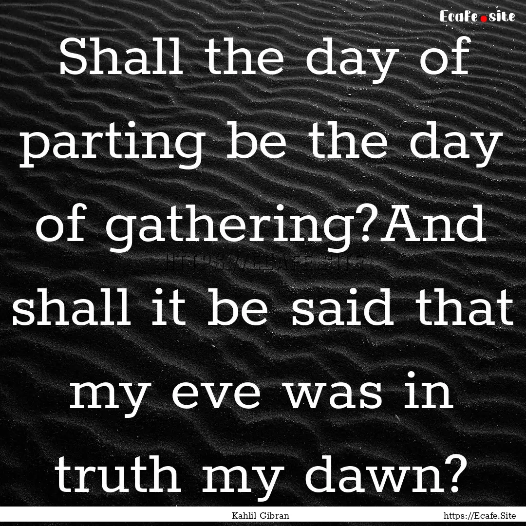 Shall the day of parting be the day of gathering?And.... : Quote by Kahlil Gibran