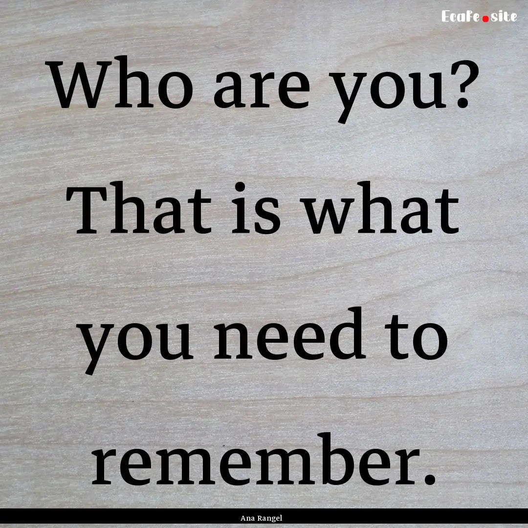 Who are you? That is what you need to remember..... : Quote by Ana Rangel