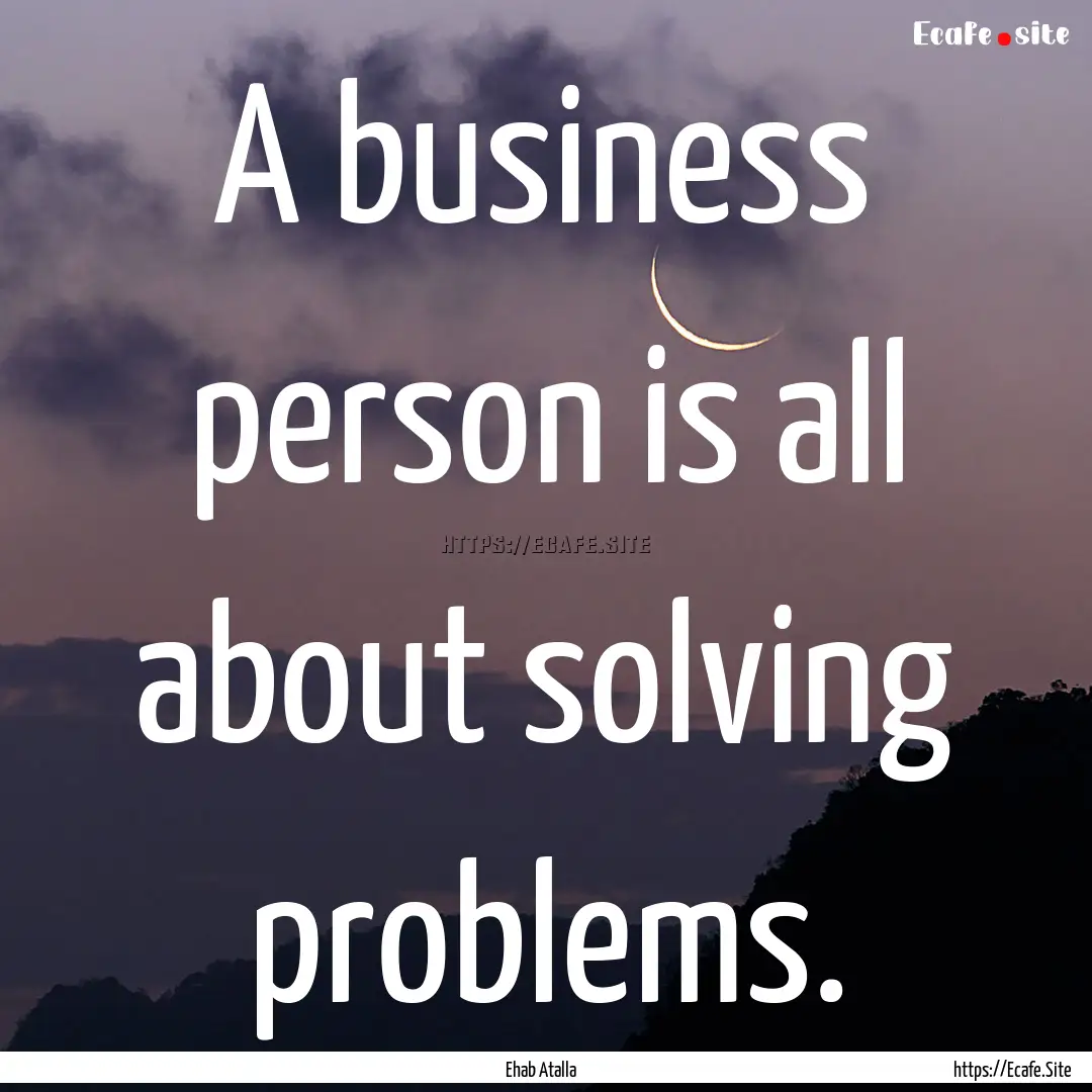 A business person is all about solving problems..... : Quote by Ehab Atalla