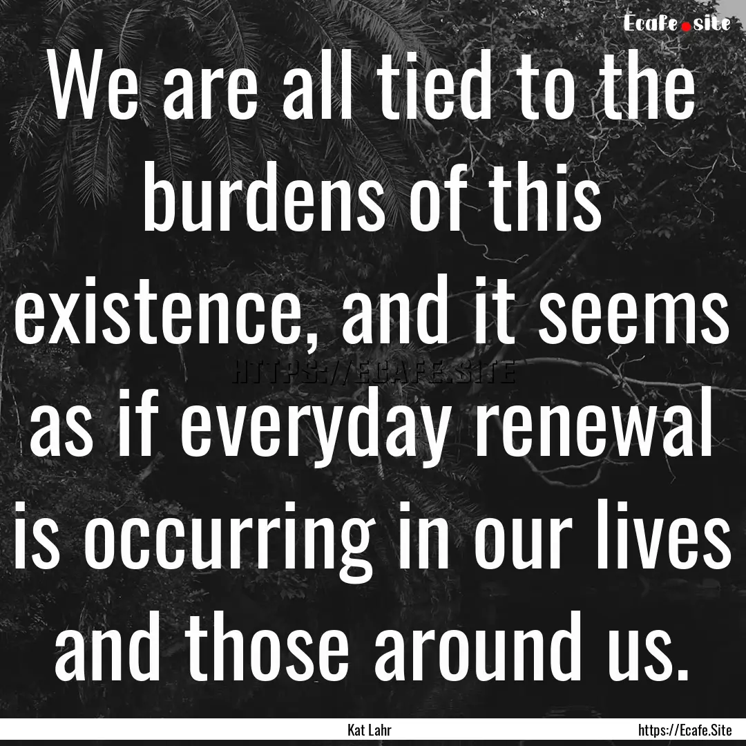 We are all tied to the burdens of this existence,.... : Quote by Kat Lahr