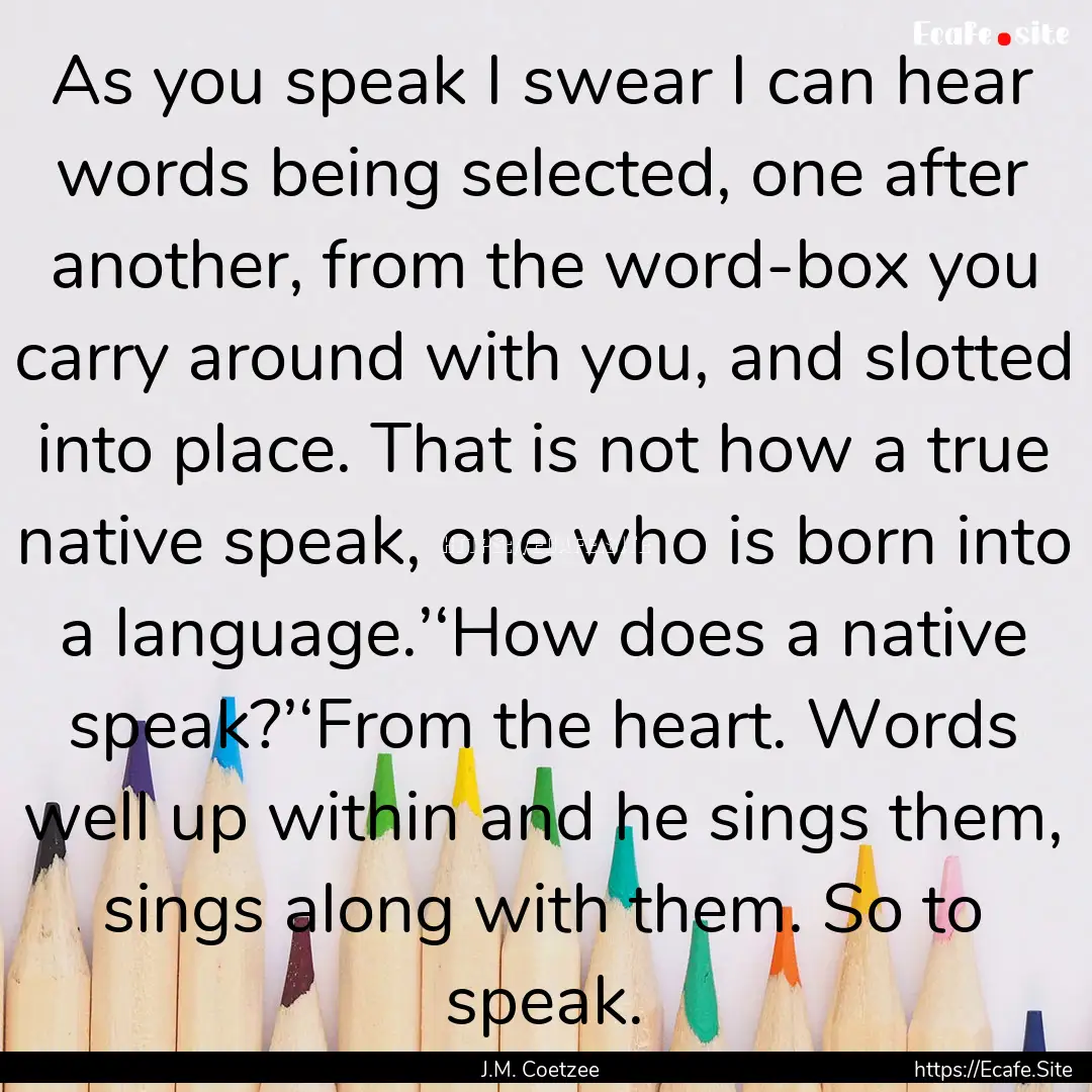 As you speak I swear I can hear words being.... : Quote by J.M. Coetzee