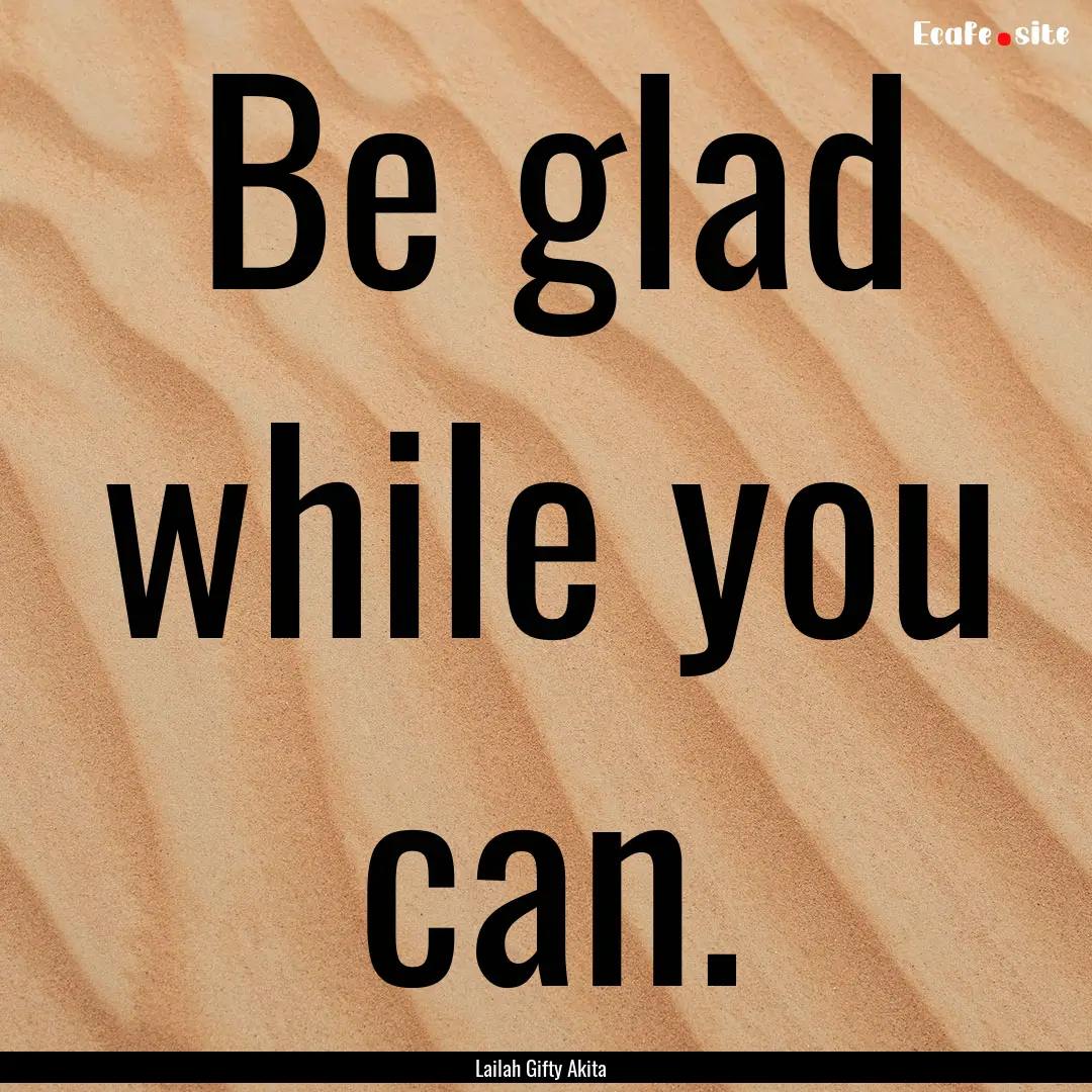 Be glad while you can. : Quote by Lailah Gifty Akita