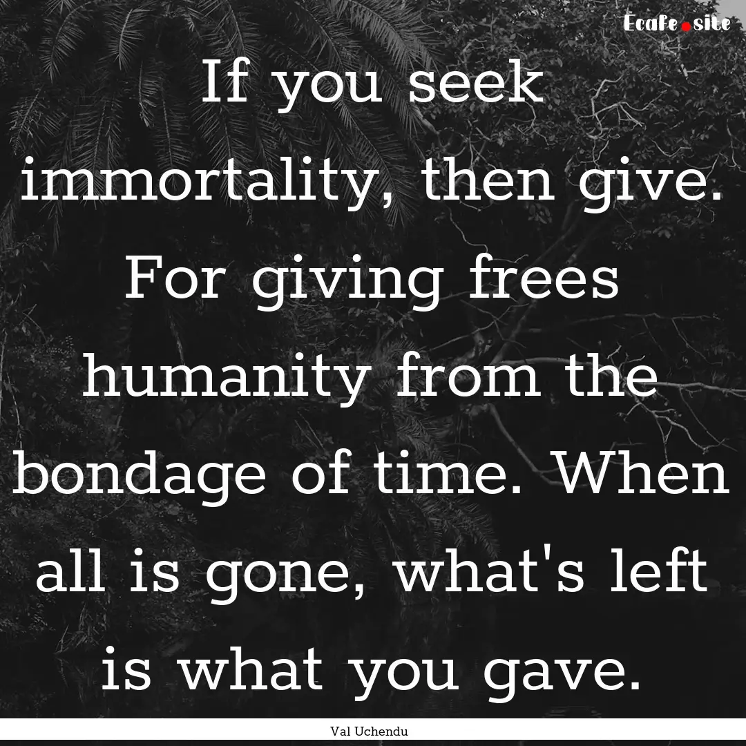 If you seek immortality, then give. For giving.... : Quote by Val Uchendu