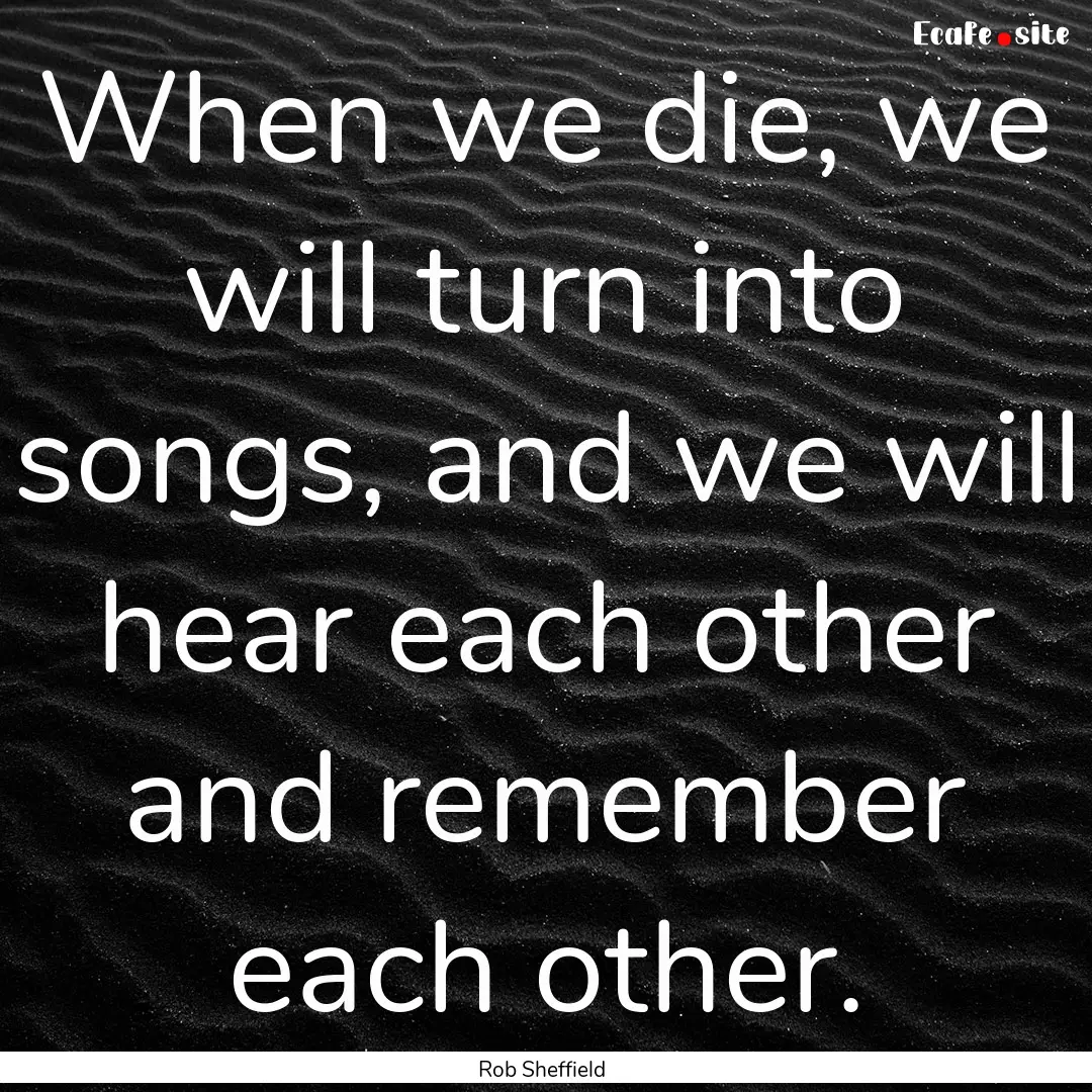 When we die, we will turn into songs, and.... : Quote by Rob Sheffield