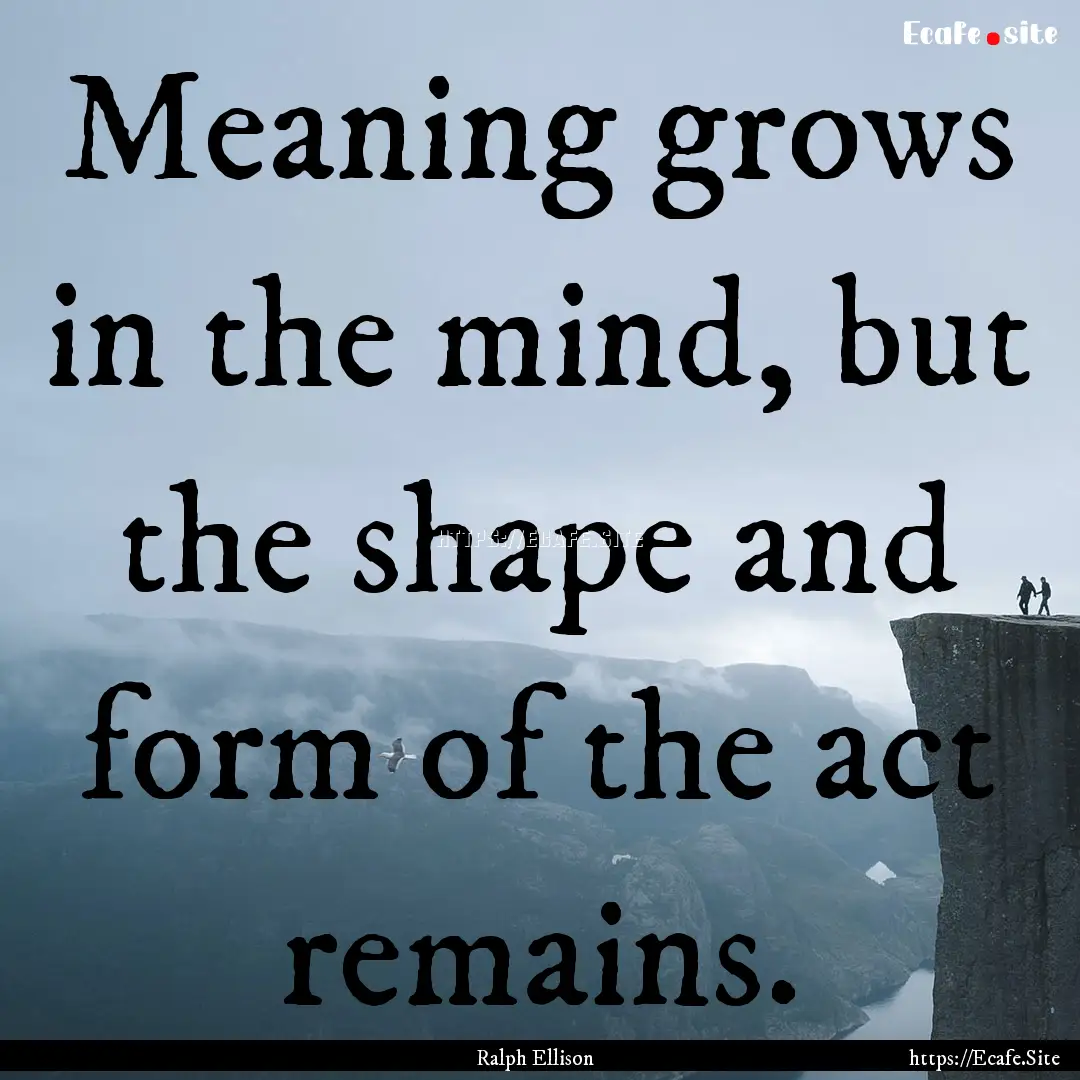 Meaning grows in the mind, but the shape.... : Quote by Ralph Ellison