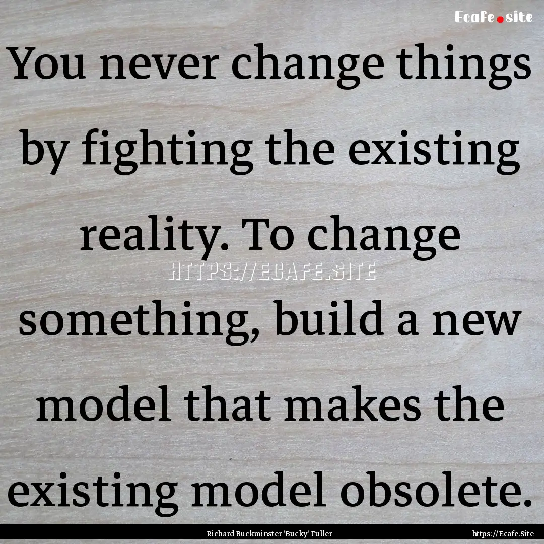 You never change things by fighting the existing.... : Quote by Richard Buckminster 'Bucky' Fuller