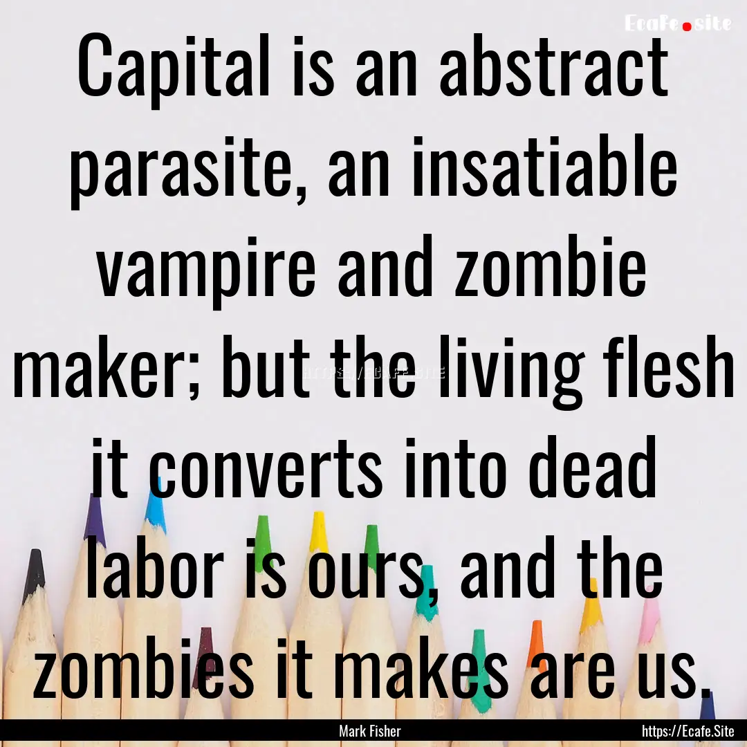 Capital is an abstract parasite, an insatiable.... : Quote by Mark Fisher