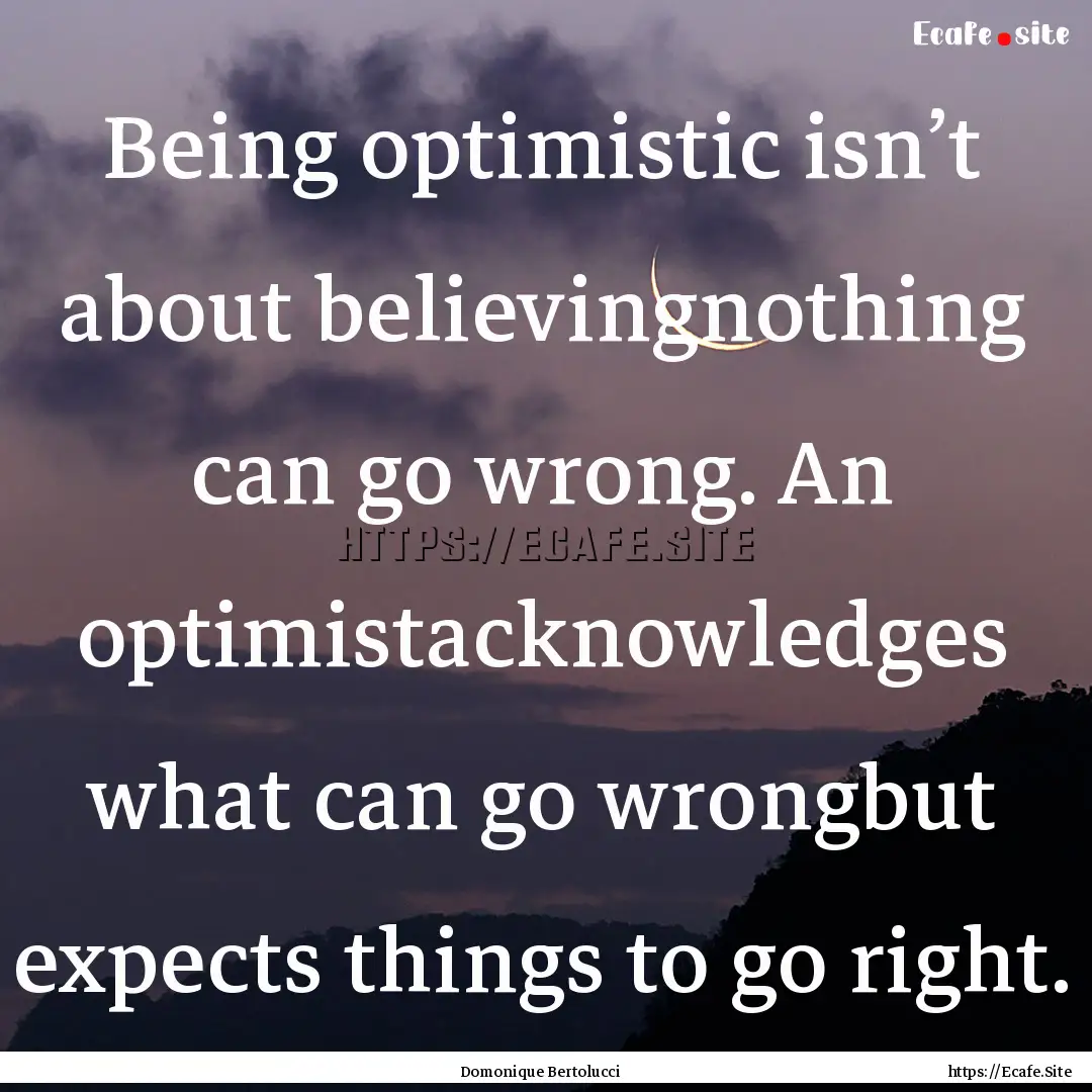 Being optimistic isn’t about believingnothing.... : Quote by Domonique Bertolucci