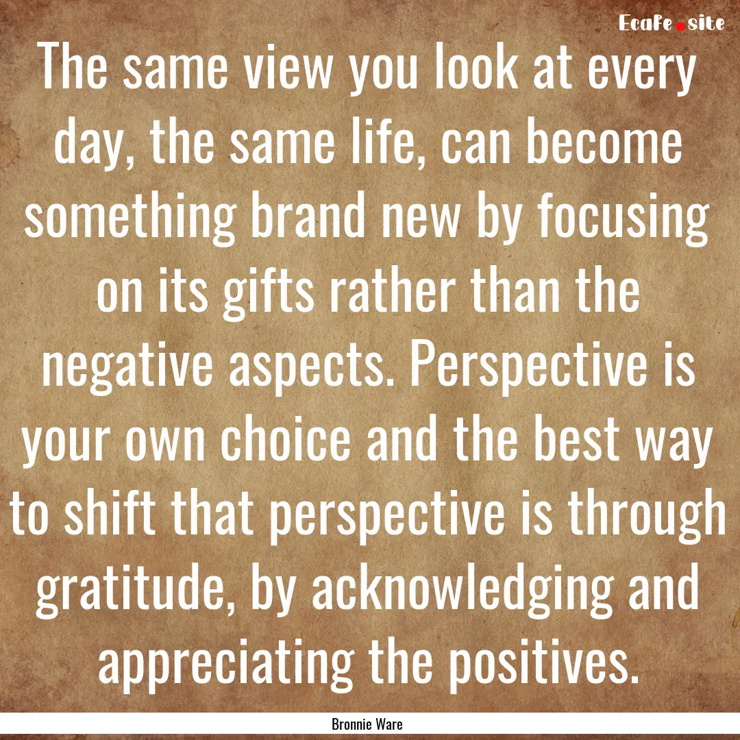 The same view you look at every day, the.... : Quote by Bronnie Ware