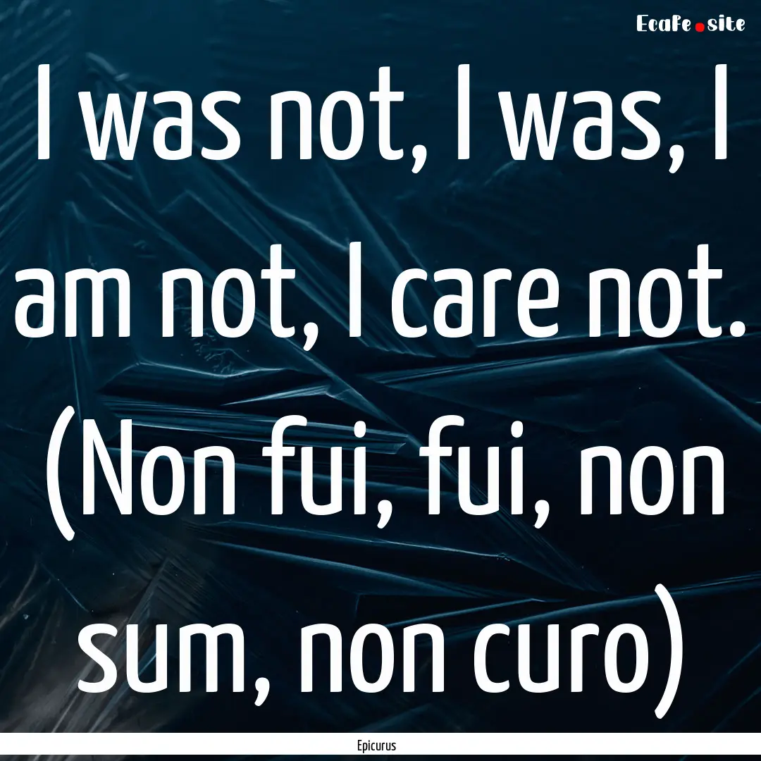 I was not, I was, I am not, I care not. (Non.... : Quote by Epicurus