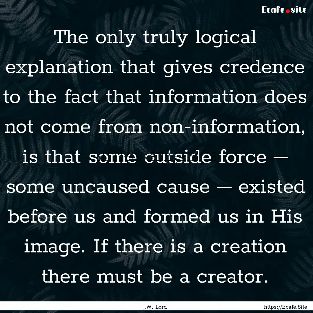 The only truly logical explanation that gives.... : Quote by J.W. Lord