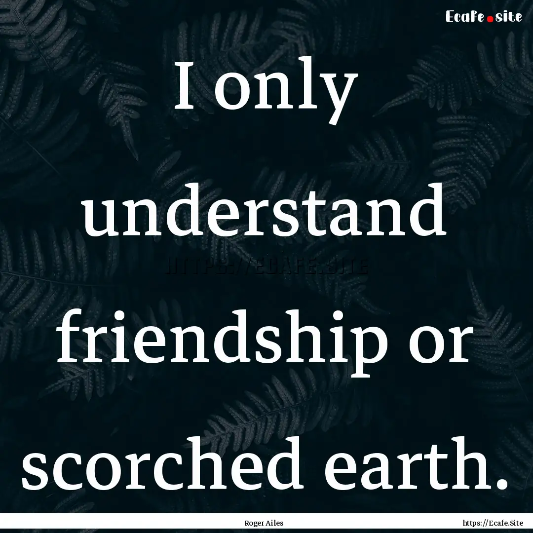 I only understand friendship or scorched.... : Quote by Roger Ailes