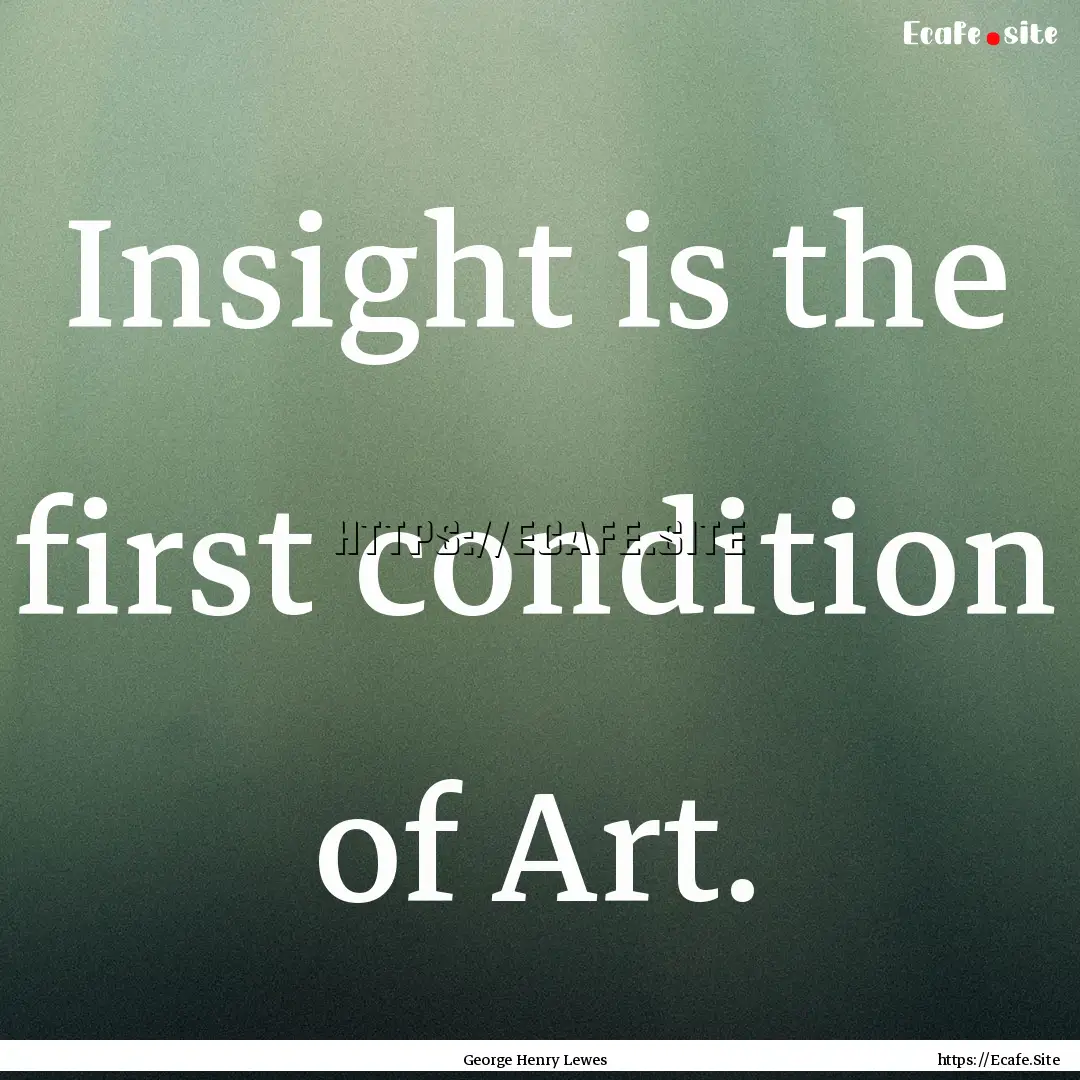 Insight is the first condition of Art. : Quote by George Henry Lewes