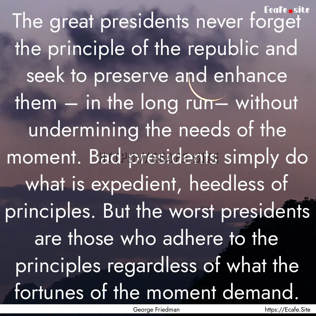 The great presidents never forget the principle.... : Quote by George Friedman