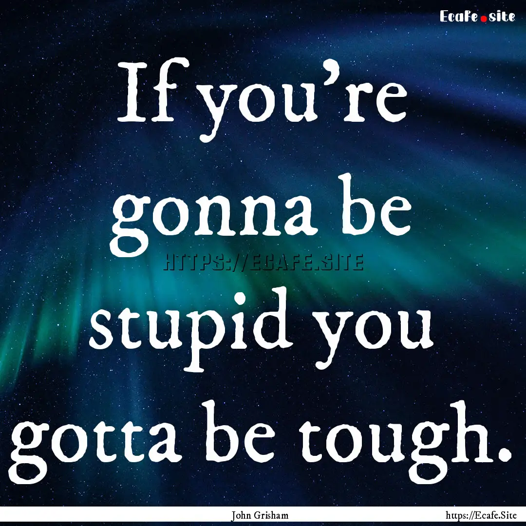 If you're gonna be stupid you gotta be tough..... : Quote by John Grisham