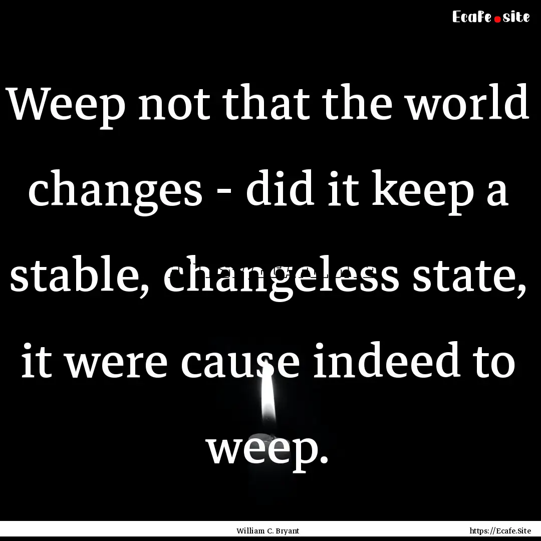 Weep not that the world changes - did it.... : Quote by William C. Bryant