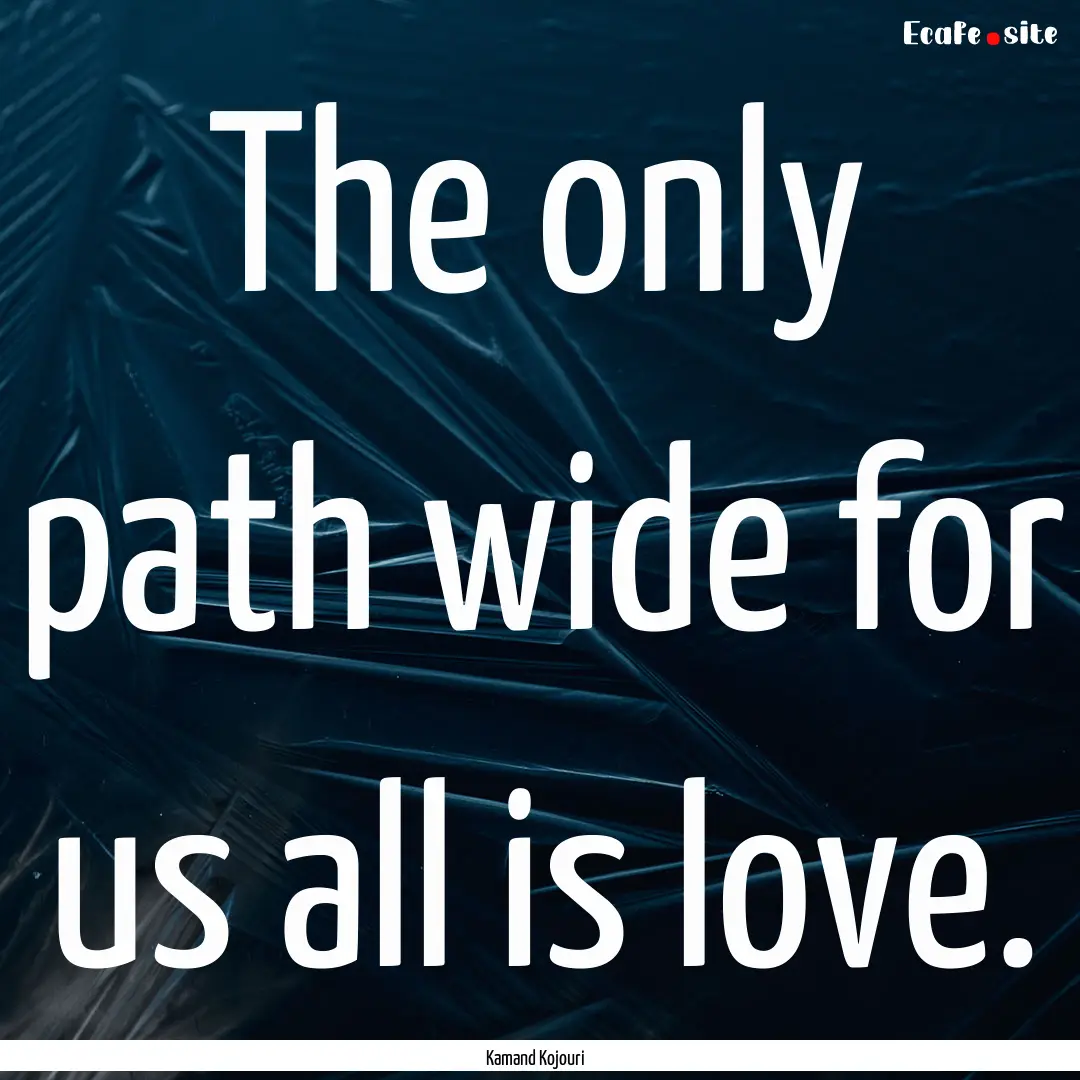 The only path wide for us all is love. : Quote by Kamand Kojouri