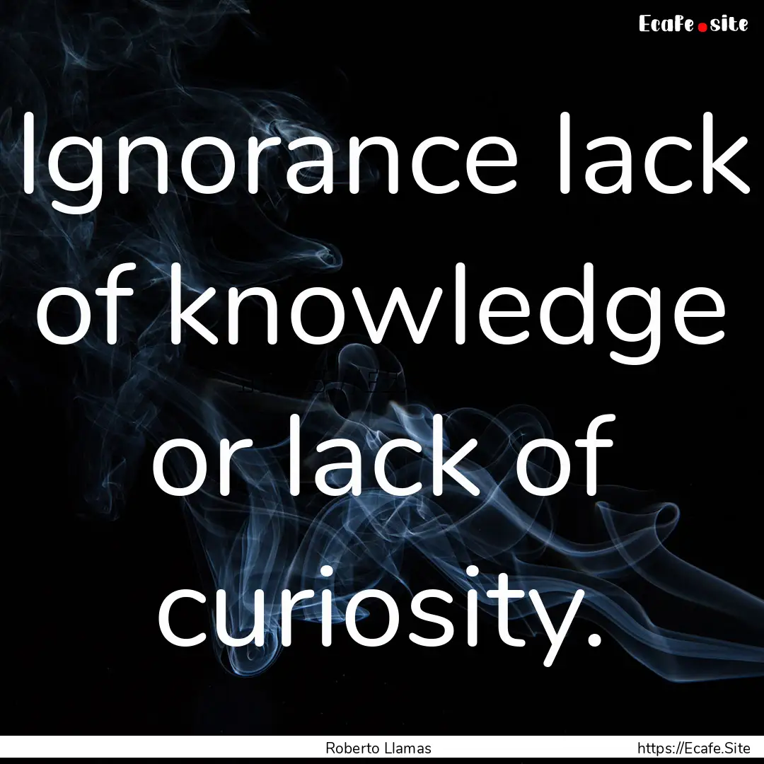 Ignorance lack of knowledge or lack of curiosity..... : Quote by Roberto Llamas