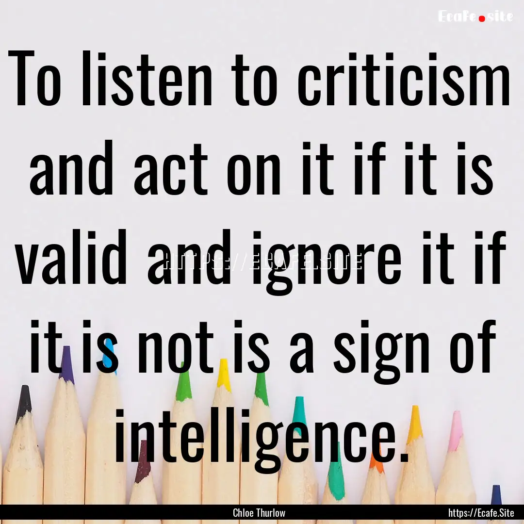 To listen to criticism and act on it if it.... : Quote by Chloe Thurlow