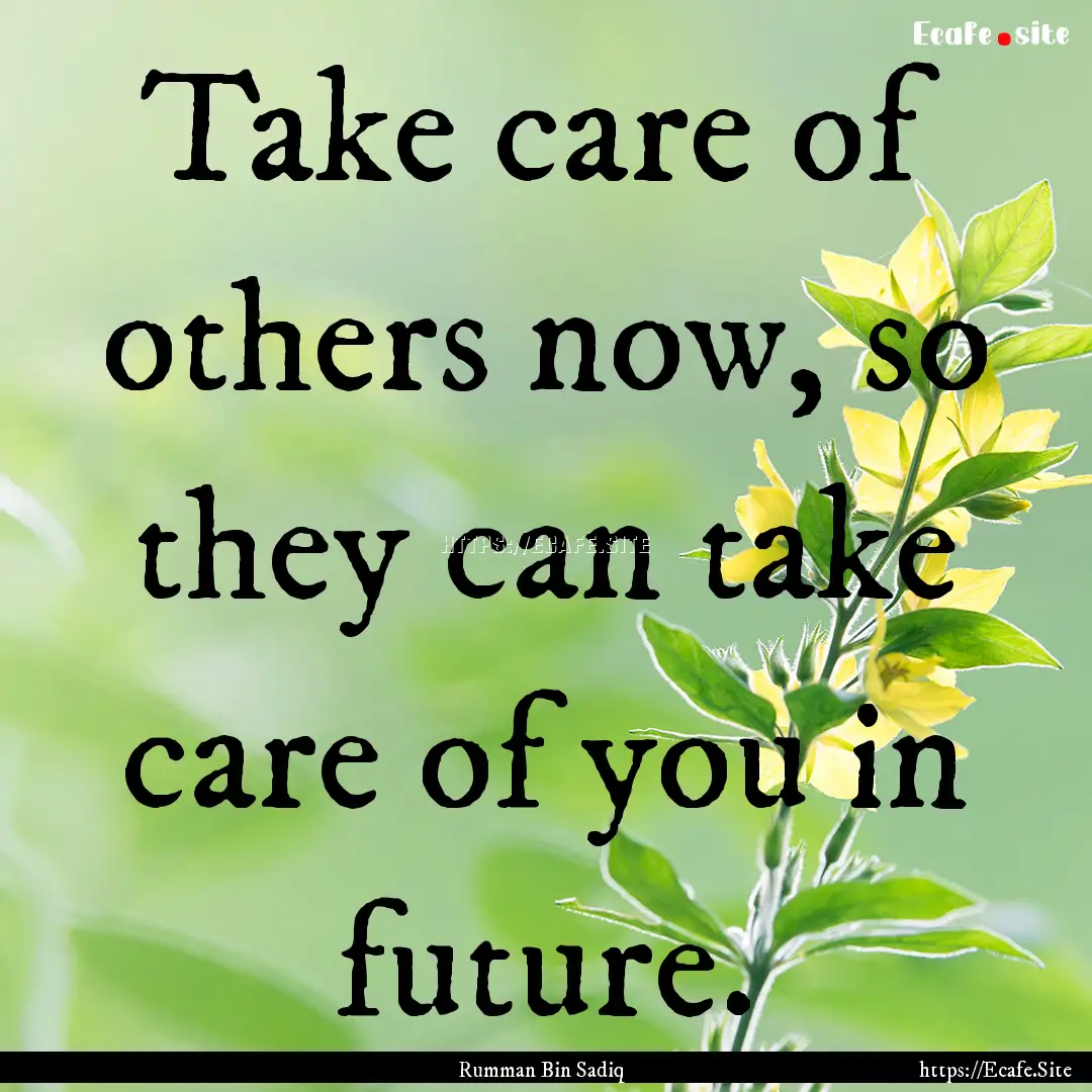 Take care of others now, so they can take.... : Quote by Rumman Bin Sadiq