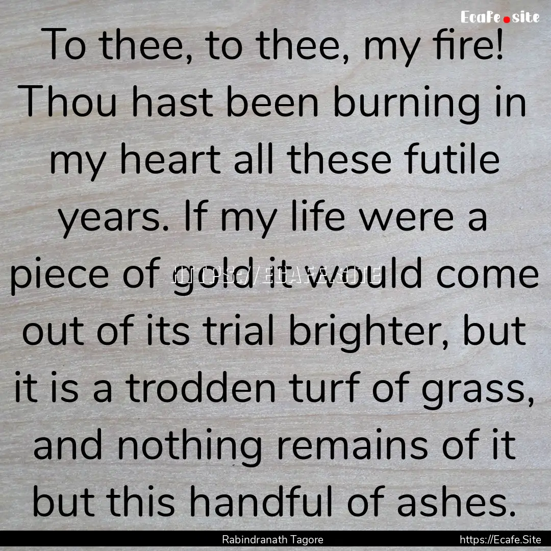 To thee, to thee, my fire! Thou hast been.... : Quote by Rabindranath Tagore