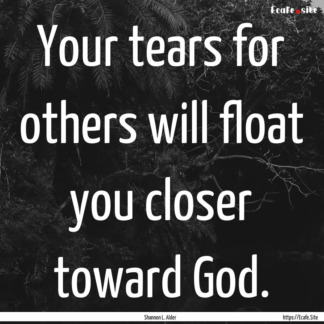 Your tears for others will float you closer.... : Quote by Shannon L. Alder