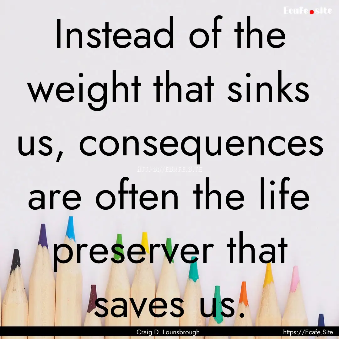 Instead of the weight that sinks us, consequences.... : Quote by Craig D. Lounsbrough