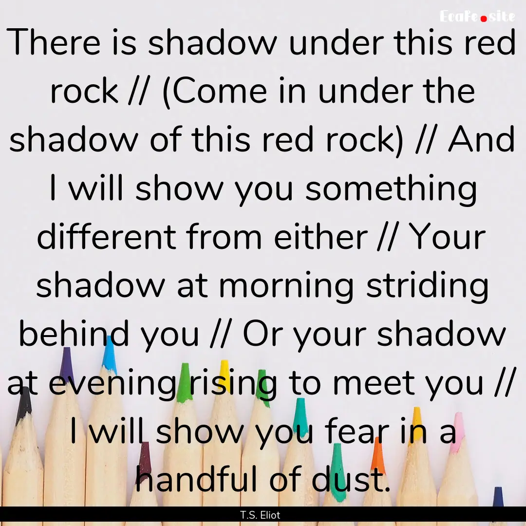 There is shadow under this red rock // (Come.... : Quote by T.S. Eliot