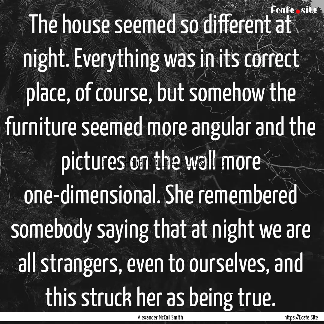 The house seemed so different at night. Everything.... : Quote by Alexander McCall Smith