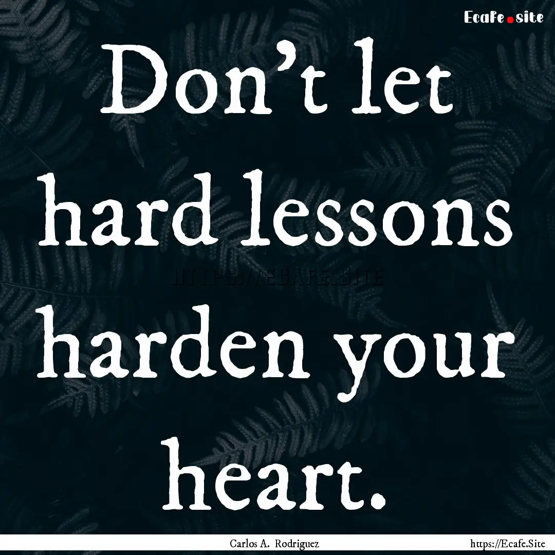 Don't let hard lessons harden your heart..... : Quote by Carlos A. Rodriguez