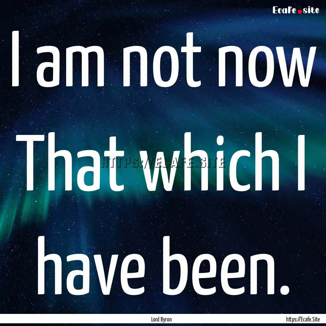 I am not now That which I have been. : Quote by Lord Byron