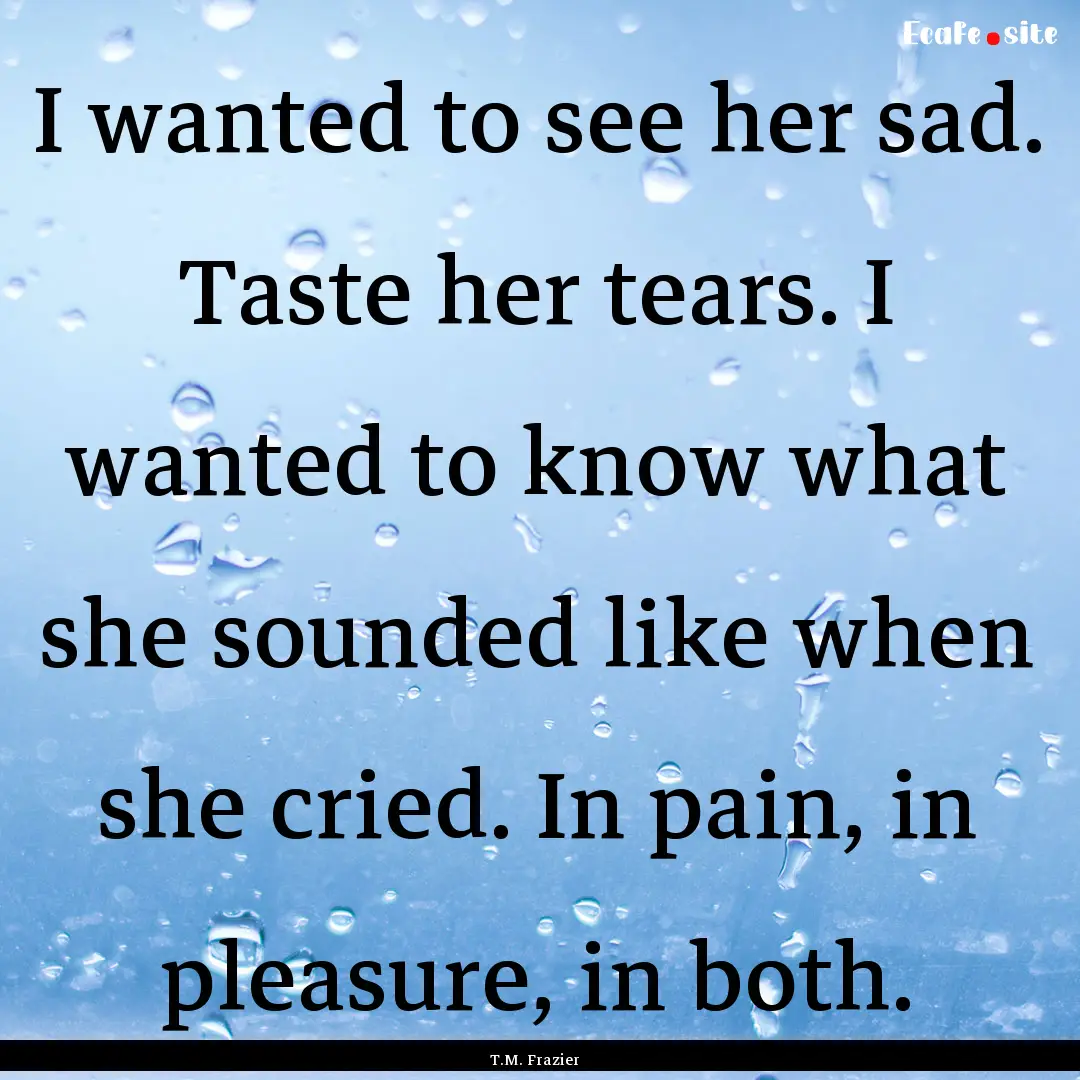 I wanted to see her sad. Taste her tears..... : Quote by T.M. Frazier