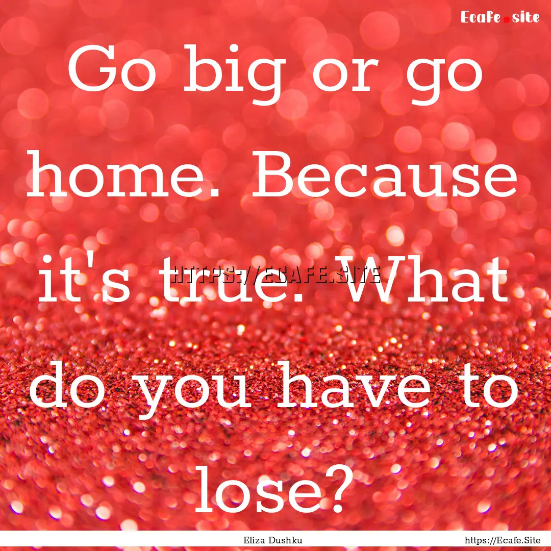 Go big or go home. Because it's true. What.... : Quote by Eliza Dushku