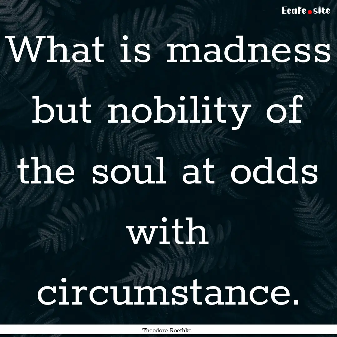 What is madness but nobility of the soul.... : Quote by Theodore Roethke