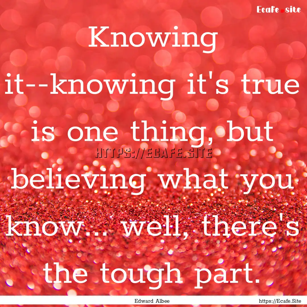 Knowing it--knowing it's true is one thing,.... : Quote by Edward Albee