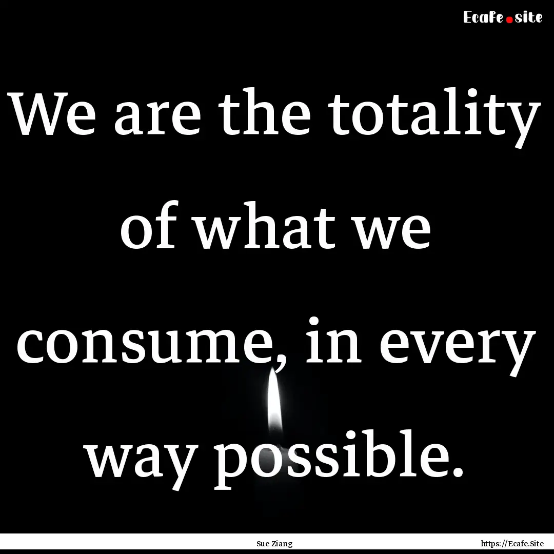 We are the totality of what we consume, in.... : Quote by Sue Ziang