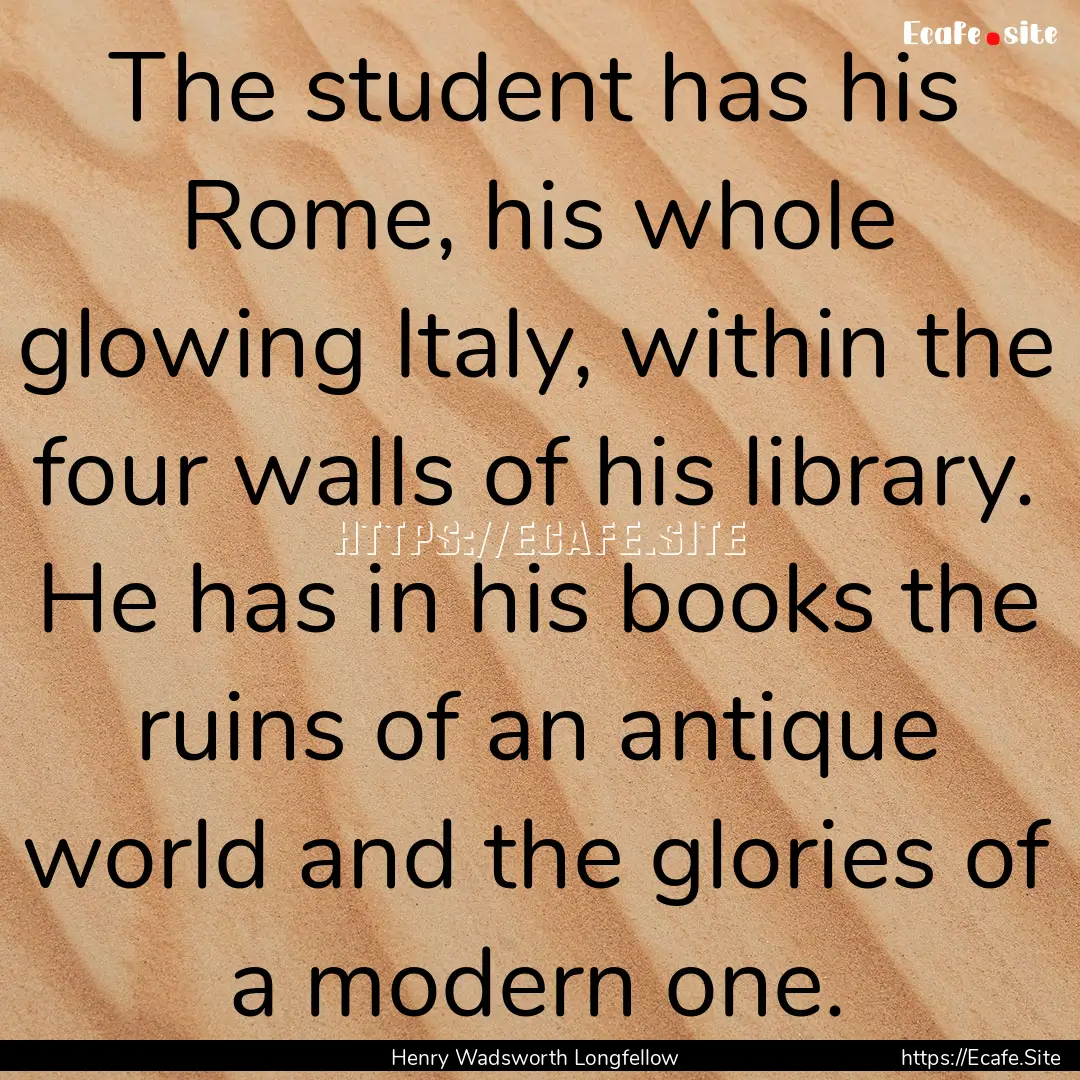 The student has his Rome, his whole glowing.... : Quote by Henry Wadsworth Longfellow