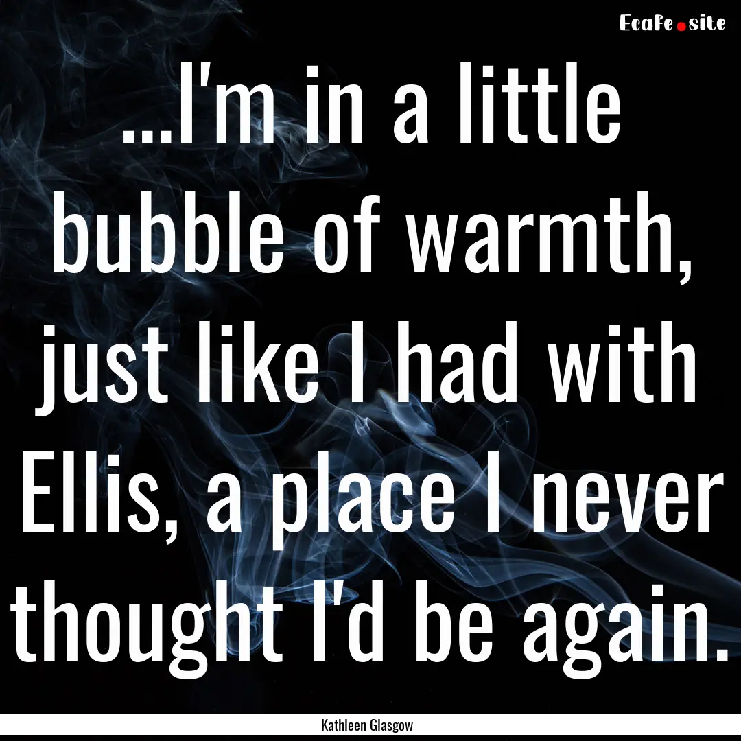 ...I'm in a little bubble of warmth, just.... : Quote by Kathleen Glasgow