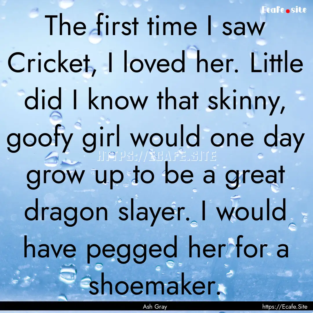 The first time I saw Cricket, I loved her..... : Quote by Ash Gray