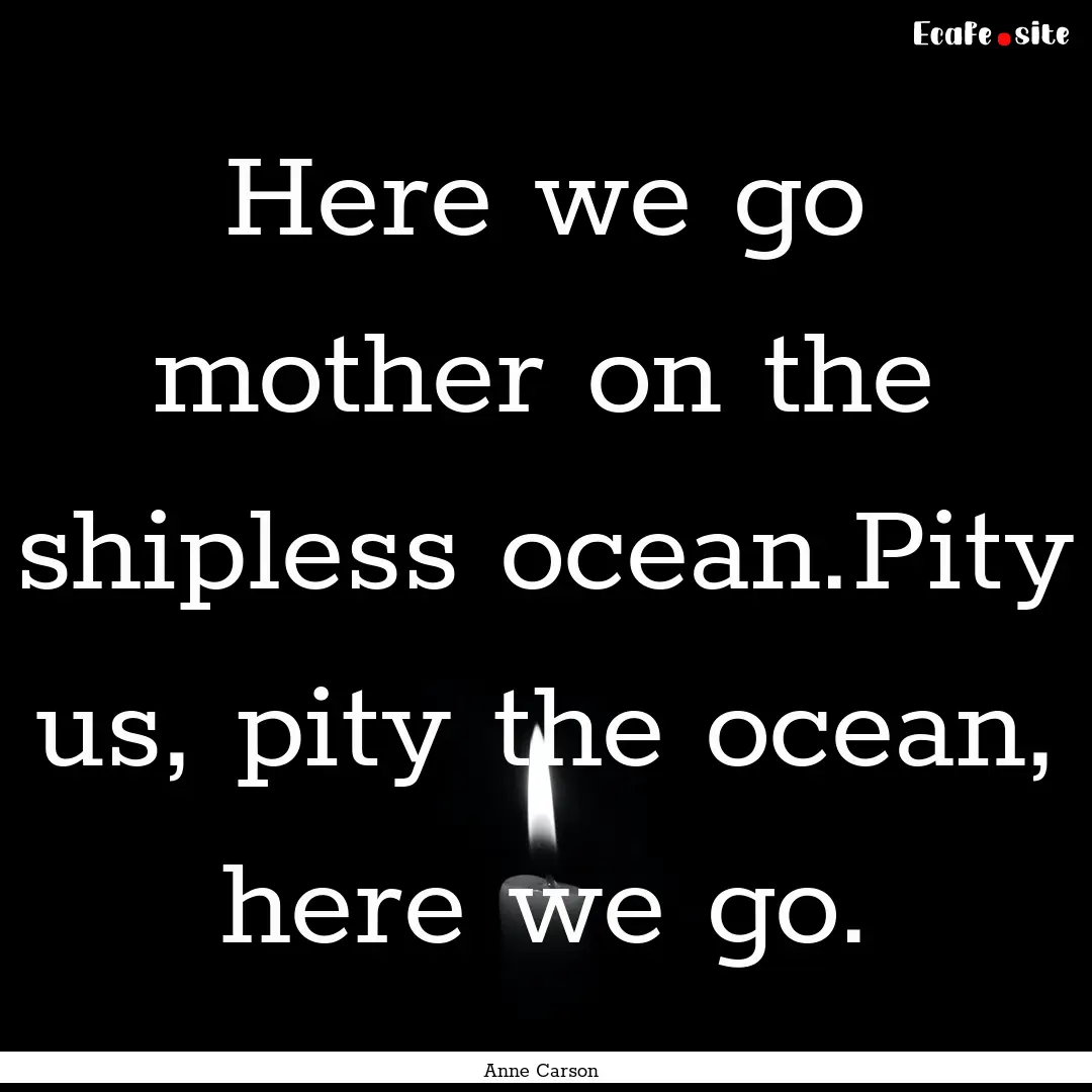 Here we go mother on the shipless ocean.Pity.... : Quote by Anne Carson