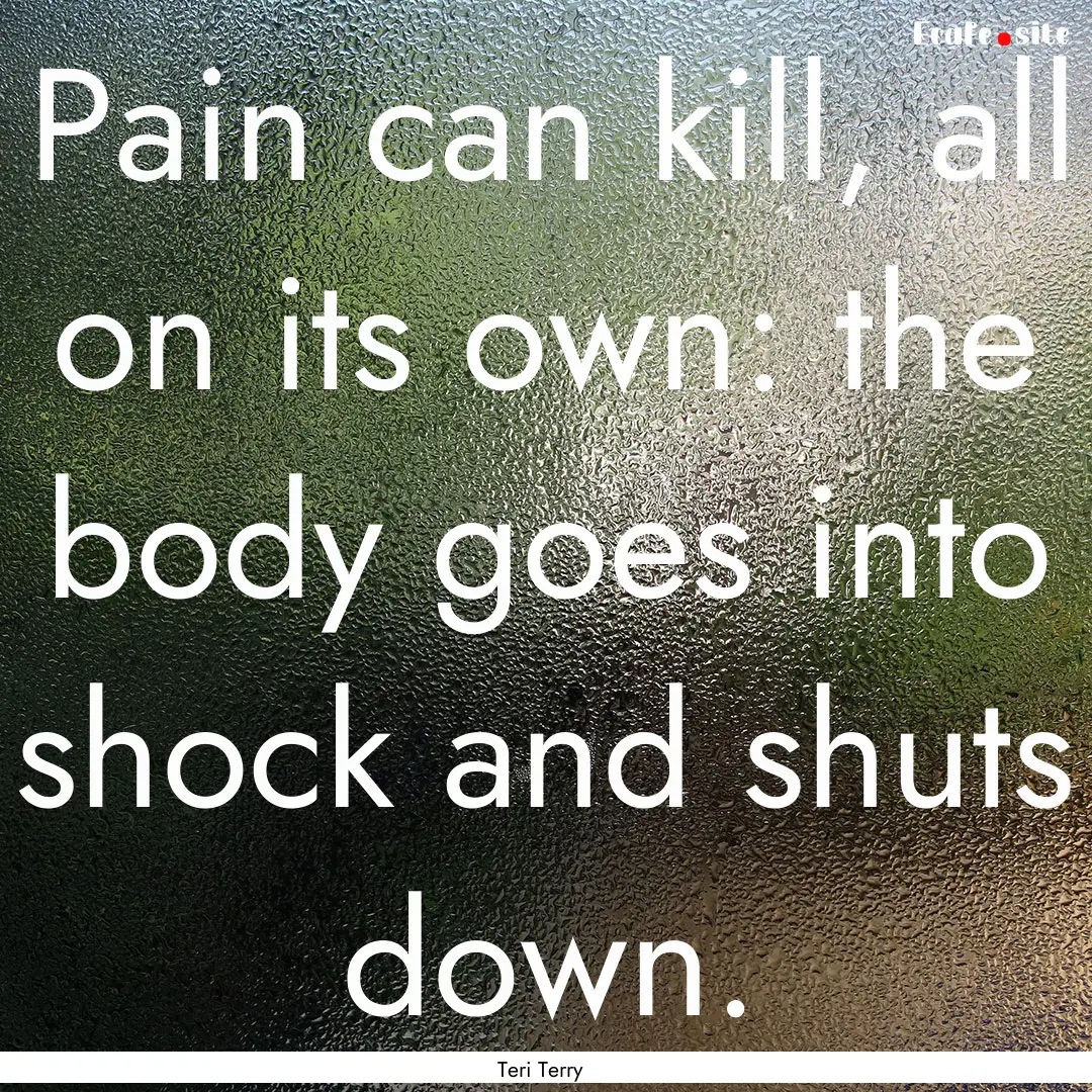 Pain can kill, all on its own: the body goes.... : Quote by Teri Terry