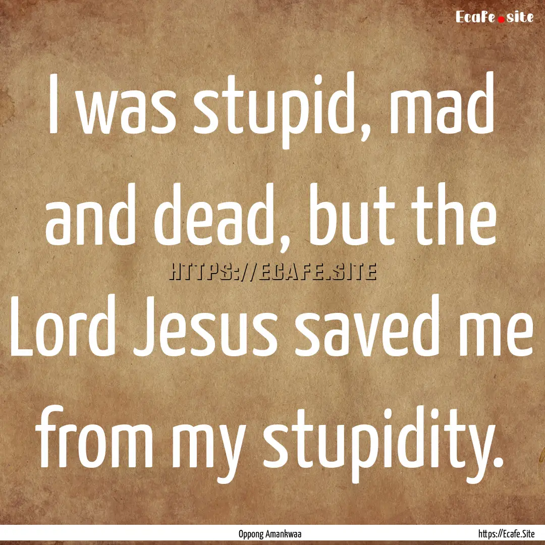 I was stupid, mad and dead, but the Lord.... : Quote by Oppong Amankwaa