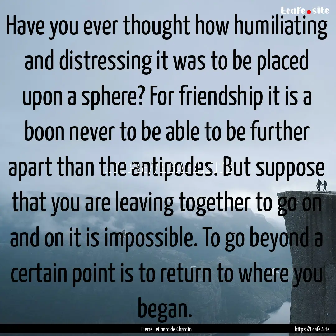 Have you ever thought how humiliating and.... : Quote by Pierre Teilhard de Chardin