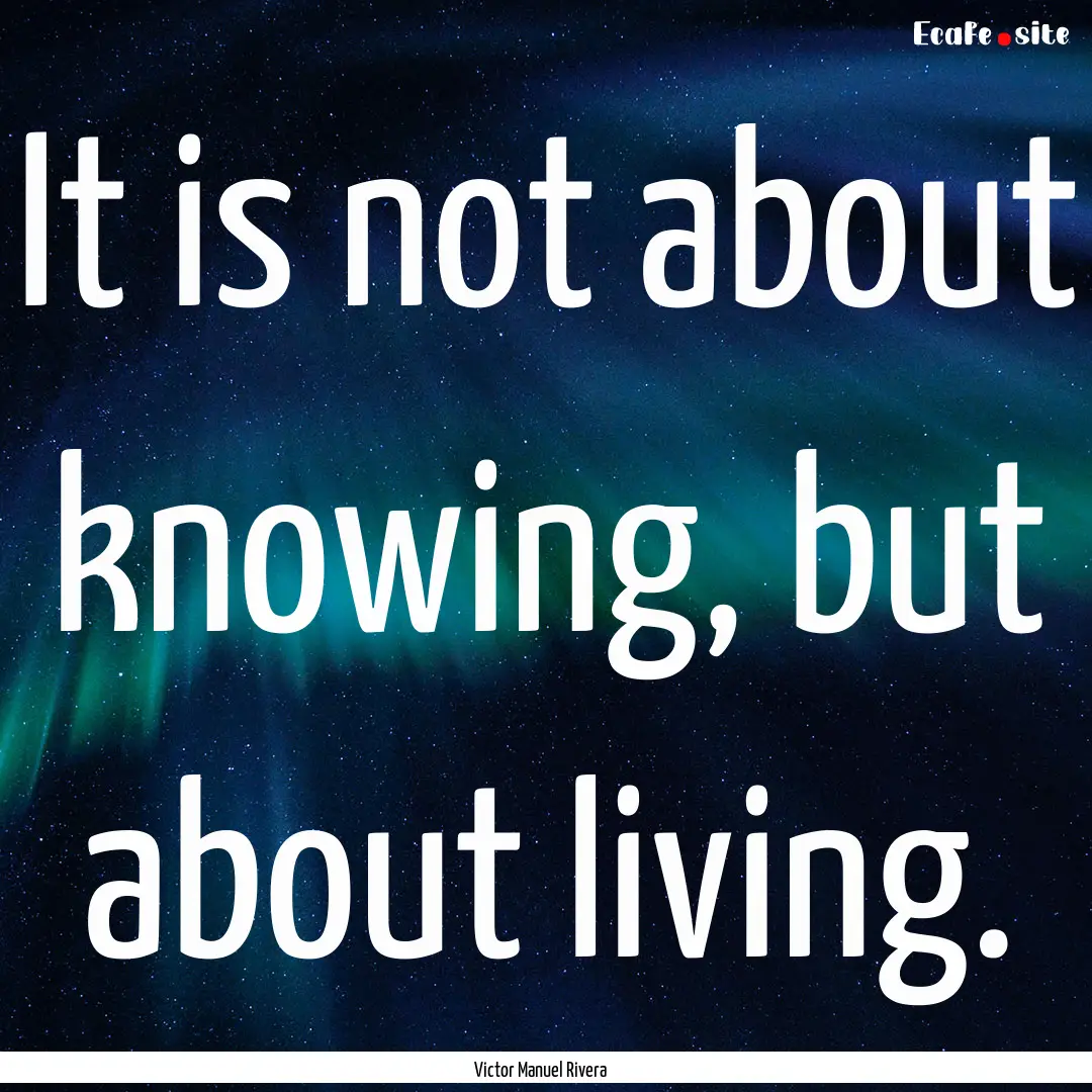 It is not about knowing, but about living..... : Quote by Victor Manuel Rivera