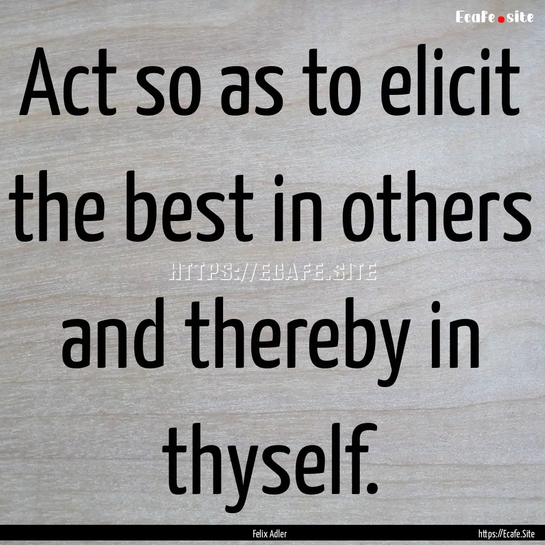 Act so as to elicit the best in others and.... : Quote by Felix Adler