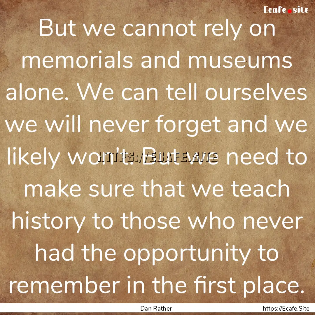 But we cannot rely on memorials and museums.... : Quote by Dan Rather