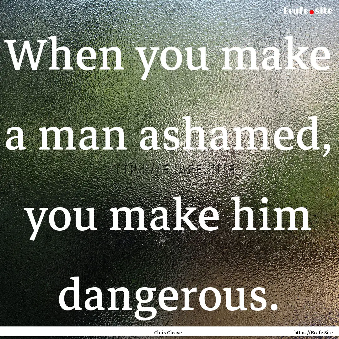 When you make a man ashamed, you make him.... : Quote by Chris Cleave