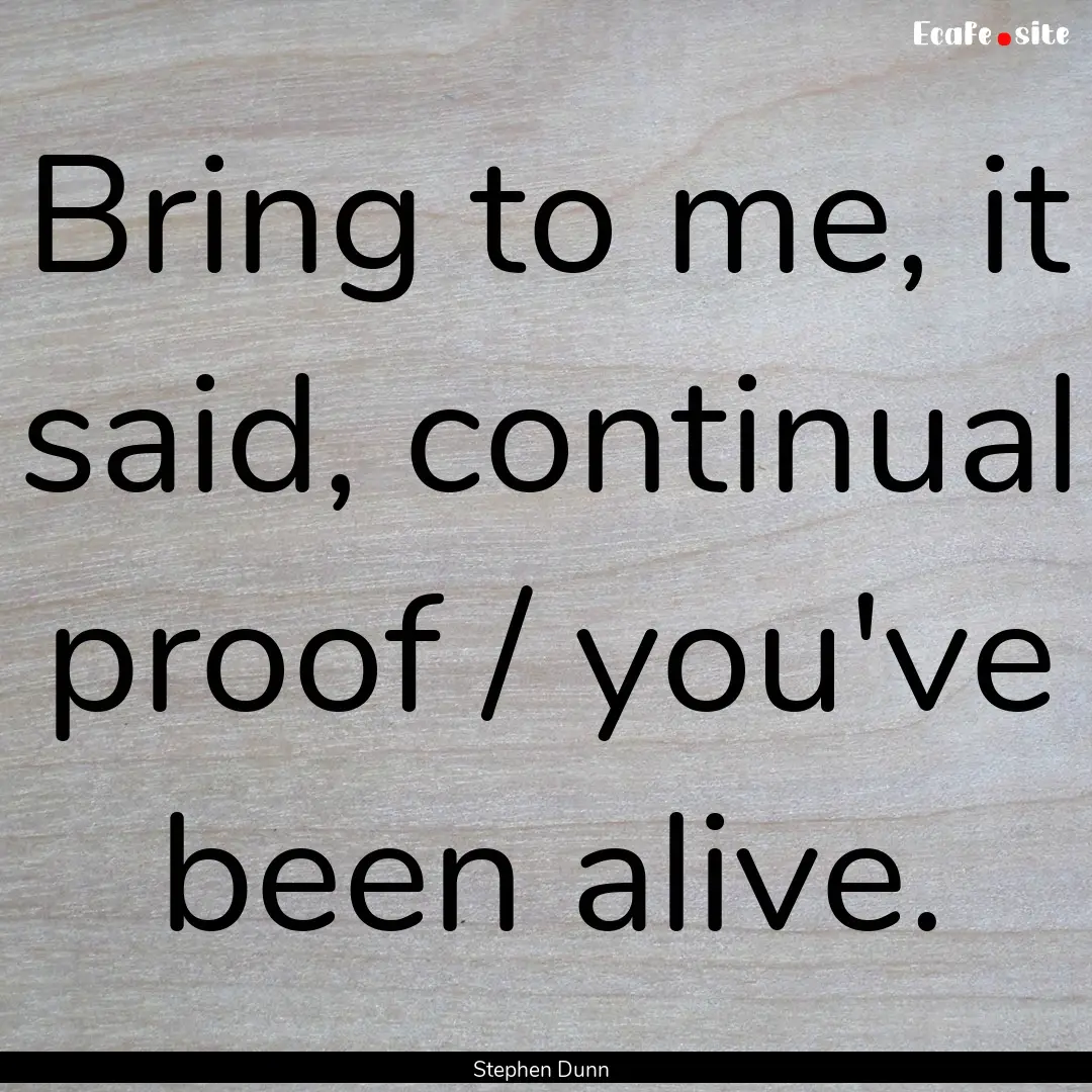 Bring to me, it said, continual proof / you've.... : Quote by Stephen Dunn