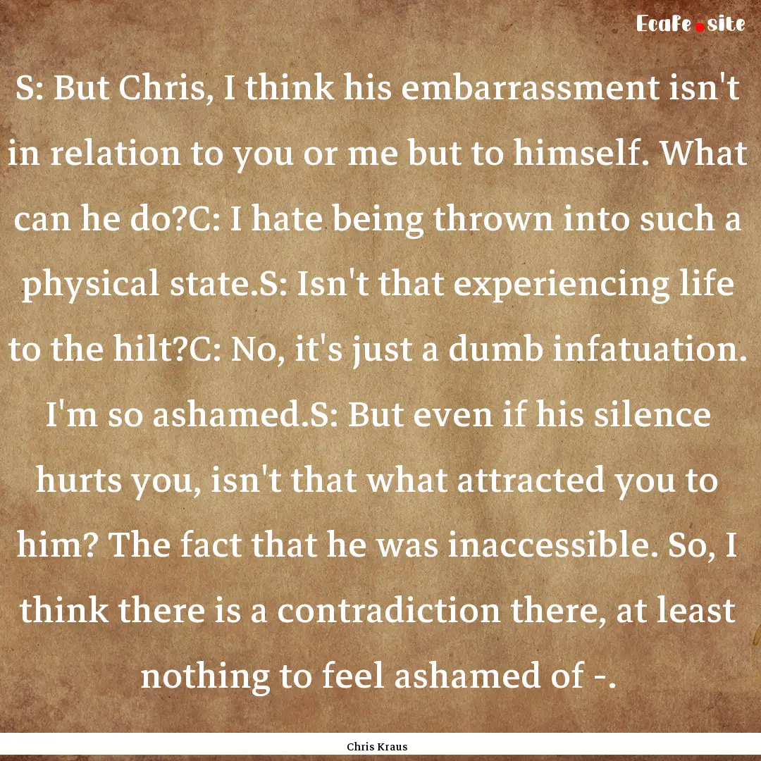 S: But Chris, I think his embarrassment isn't.... : Quote by Chris Kraus