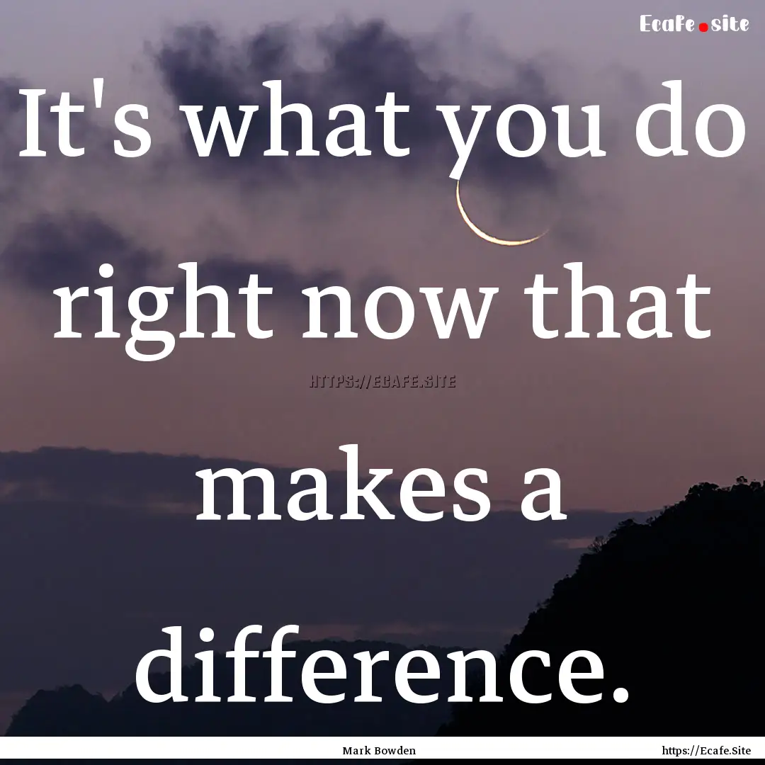 It's what you do right now that makes a difference..... : Quote by Mark Bowden